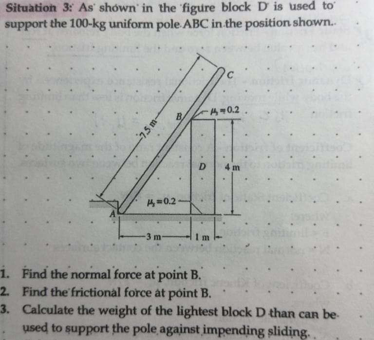 Situation 3: As shown in the figure block D is used to
support the 100-kg uniform pole. ABC in the position shown..
1.
2.
3.
7.5 m-
A=0.2
-3 m-
-0.2.
D
11
C
4 m
.
Find the normal force at point B.
Find the frictional force at point B.
Calculate the weight of the lightest block D than can be.
used to support the pole against impending sliding..