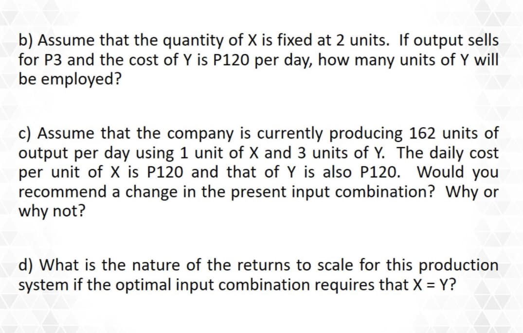 b) Assume that the quantity of X is fixed at 2 units. If output sells
for P3 and the cost of Y is P120 per day, how many units of Y will
be employed?
c) Assume that the company is currently producing 162 units of
output per day using 1 unit of X and 3 units of Y. The daily cost
per unit of X is P120 and that of Y is also P120. Would you
recommend a change in the present input combination? Why or
why not?
d) What is the nature of the returns to scale for this production
system if the optimal input combination requires that X = Y?