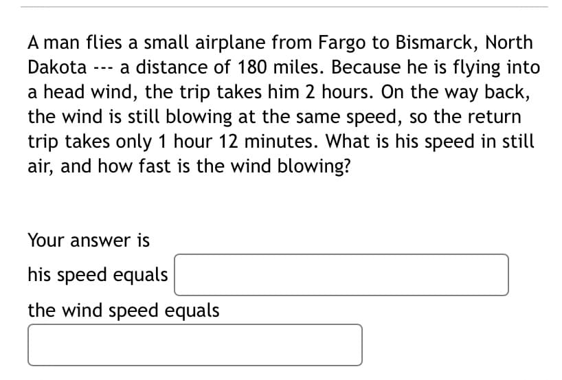 A man flies a small airplane from Fargo to Bismarck, North
Dakota
a distance of 180 miles. Because he is flying into
---
a head wind, the trip takes him 2 hours. On the way back,
the wind is still blowing at the same speed, so the return
trip takes only 1 hour 12 minutes. What is his speed in still
air, and how fast is the wind blowing?
Your answer is
his speed equals
the wind speed equals
