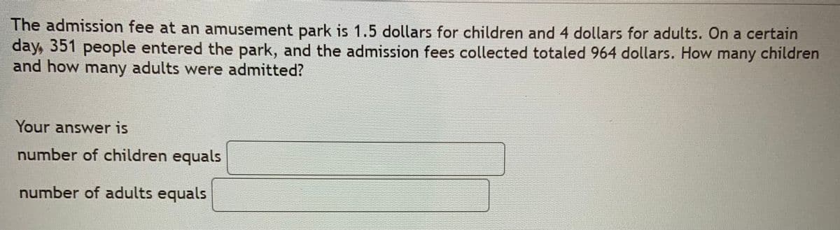 The admission fee at an amusement park is 1.5 dollars for children and 4 dollars for adults. On a certain
day, 351 people entered the park, and the admission fees collected totaled 964 dollars. How many children
and how many adults were admitted?
Your answer is
number of children equals
number of adults equals
