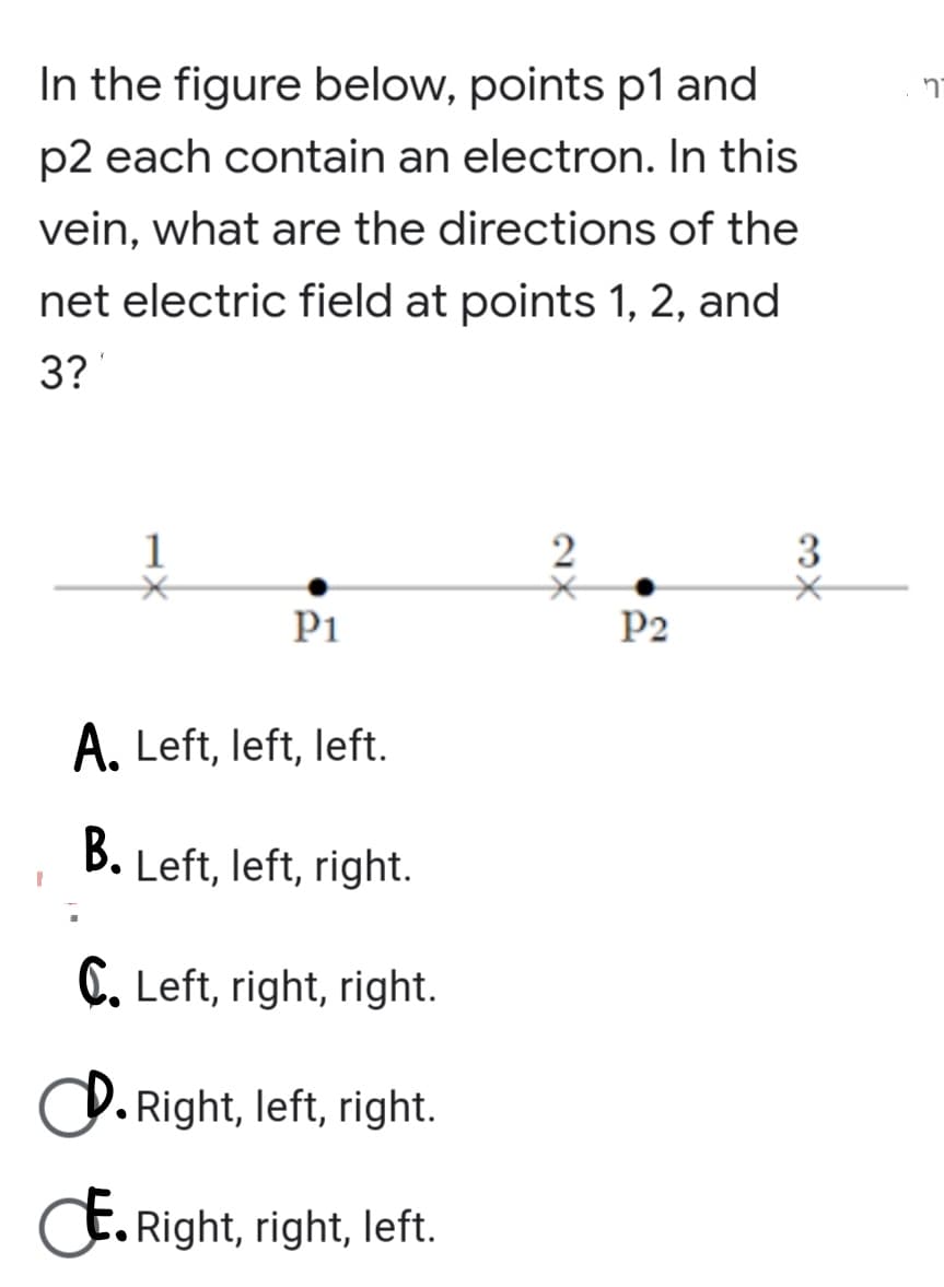 In the figure below, points p1 and
p2 each contain an electron. In this
vein, what are the directions of the
net electric field at points 1, 2, and
3?
1
3
P1
P2
A. Left, left, left.
B. Left, left, right.
C. Left, right, right.
O. Right, left, right.
E. Right, right, left.
