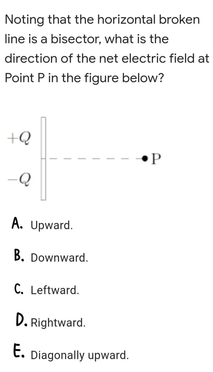 Noting that the horizontal broken
line is a bisector, what is the
direction of the net electric field at
Point P in the figure below?
+Q
•P
A. Upward.
B. Downward.
C. Leftward.
D. Rightward.
E.
Diagonally upward.
