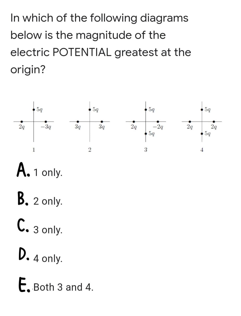 In which of the following diagrams
below is the magnitude of the
electric POTENTIAL greatest at the
origin?
5q
5q
5
2q
29
2q
-2q
59
3q
39
5q
2q
-3q
3
1
A. 1 only.
B. 2 only.
C. 3 only.
D. 4 only.
E, Both 3 and 4.
