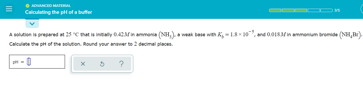 O ADVANCED MATERIAL
3/5
Calculating the pH of a buffer
A solution is prepared at 25 °C that is initially 0.42M in ammonia (NH,), a weak base with K, = 1.8 x 10°, and 0.018 M in ammonium bromide (NH,Br).
Calculate the pH of the solution. Round your answer to 2 decimal places.
pH =
