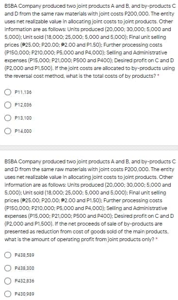 BSBA Company produced two joint products A and B, and by-products C
and D from the same raw materials with joint costs P200,000. The entity
uses net realizable value in allocating joint costs to joint products. Other
information are as foliows: Units produced (20.000; 30,000; 5,000 and
5,000); Unit sold (18.000; 25,000; 5,000 and 5,000): Final unit selling
prices (P25.00: P20.00; P2.00 and P1.50): Further processing costs
(P150,000; P210.000; P5,000 and P4,000); Selling and Administrative
expenses (P15,000; P21,000: P500 and P400); Desired profit on Cand D
(P2.000 and P1,500). If the joint costs are allocated to by-products using
the reversal cost method, what is the total costs of by products?
P11,136
P12,036
P13,100
P14,000
ESBA Company produced two joint products A and B, and by-products C
and D from the same raw materials with joint costs P200,000. The entity
uses net realizable value in allocating joint costs to joint products. Other
information are as follows: Units produced (20.000; 30,000: 5,000 and
5,000); Unit sold (18,000; 25,000: 5,000 and 5,000): Final unit selling
prices (P25.00; P20.00; P2.00 and P1.50): Further processing costs
(P150.000; P210.000; P5.000 and P4,000); Selling and Administrative
expenses (P15,000; P21,000; P500 and P400); Desired profit on Cand D
(P2.000 and P1.500). If the net proceeds of sale of by-products are
presented as reduction from cost of goods soid of the main products.
what is the amount of operating profit from joint products only?
P438,589
P438,300
P432.836
P430,989
