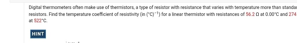 Digital thermometers often make use of thermistors, a type of resistor with resistance that varies with temperature more than standar
resistors. Find the temperature coefficient of resistivity (in (°C)-1) for a linear thermistor with resistances of 56.2 Q at 0.00°C and 274
at 522°C.
HINT
Lan 1
