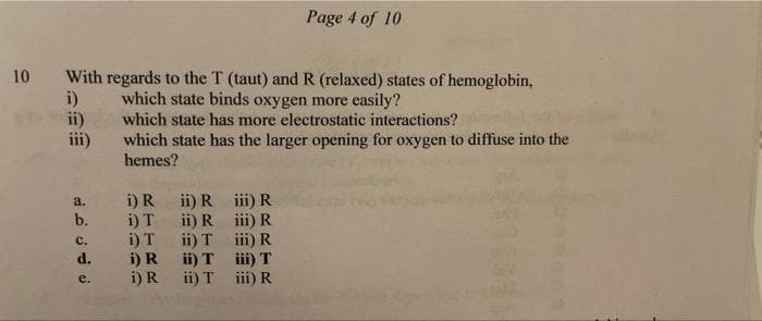 Page 4 of 10
10 With regards to the T (taut) and R (relaxed) states of hemoglobin,
which state binds oxygen more easily?
which state has more electrostatic interactions?
i)
ii)
iii)
which state has the larger opening for oxygen to diffuse into the
hemes?
a. i) R ii) R ii) R
b. i) T ii)R i) R
i)T ii) T ii)R
ii) T ii) T
i) R ii) T ii) R
с.
d.
i) R
e.
