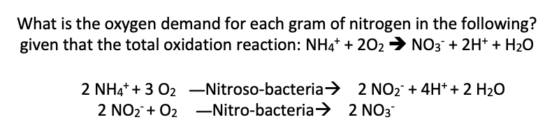 What is the oxygen demand for each gram of nitrogen in the following?
given that the total oxidation reaction: NH4* + 202 → NO3 + 2H* + H2O
2 NH4+ + 3 02 –Nitroso-bacteria> 2 NO2 + 4H* + 2 H2O
2 NO2 + 02 –Nitro-bacteria> 2 NO3
