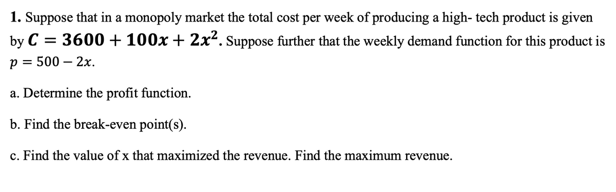 1. Suppose that in a monopoly market the total cost per week of producing a high- tech product is given
3600 + 100x + 2x². Suppose further that the weekly demand function for this product is
p = 500 - 2x.
by C
=
a. Determine the profit function.
b. Find the break-even point(s).
c. Find the value of x that maximized the revenue. Find the maximum revenue.