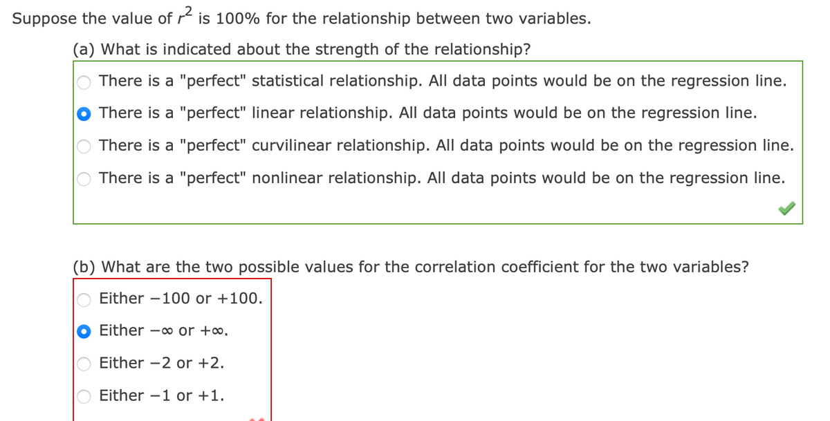 Suppose the value of r² is 100% for the relationship between two variables.
(a) What is indicated about the strength of the relationship?
There is a "perfect" statistical relationship. All data points would be on the regression line.
There is a "perfect" linear relationship. All data points would be on the regression line.
There is a "perfect" curvilinear relationship. All data points would be on the regression line.
There is a "perfect" nonlinear relationship. All data points would be on the regression line.
(b) What are the two possible values for the correlation coefficient for the two variables?
Either -100 or +100.
Either - or +∞.
Either -2 or +2.
Either 1 or +1.