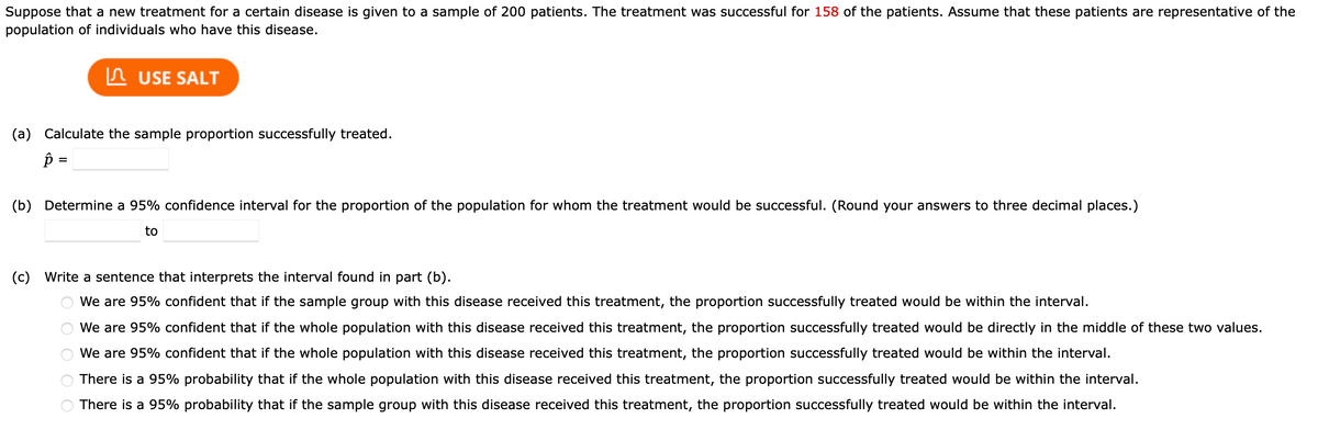 Suppose that a new treatment for a certain disease is given to a sample of 200 patients. The treatment was successful for 158 of the patients. Assume that these patients are representative of the
population of individuals who have this disease.
USE SALT
(a) Calculate the sample proportion successfully treated.
p =
(b) Determine a 95% confidence interval for the proportion of the population for whom the treatment would be successful. (Round your answers to three decimal places.)
to
(c) Write a sentence that interprets the interval found in part (b).
O O O O O
We are 95% confident that if the sample group with this disease received this treatment, the proportion successfully treated would be within the interval.
We are 95% confident that if the whole population with this disease received this treatment, the proportion successfully treated would be directly in the middle of these two values.
We are 95% confident that if the whole population with this disease received this treatment, the proportion successfully treated would be within the interval.
There is a 95% probability that if the whole population with this disease received this treatment, the proportion successfully treated would be within the interval.
There is a 95% probability that if the sample group with this disease received this treatment, the proportion successfully treated would be within the interval.