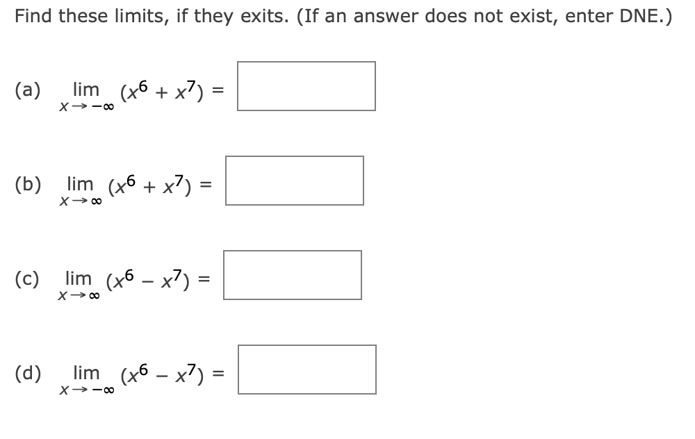 Find these limits, if they exits. (If an answer does not exist, enter DNE.)
(a) lim (x6 + x) =
X→-∞0
(b)
lim (x6 + x) =
X→ ∞0
(c) lim (x6 - x²) =
x →∞0
(d)
lim (x6 - x7) =
X→-8