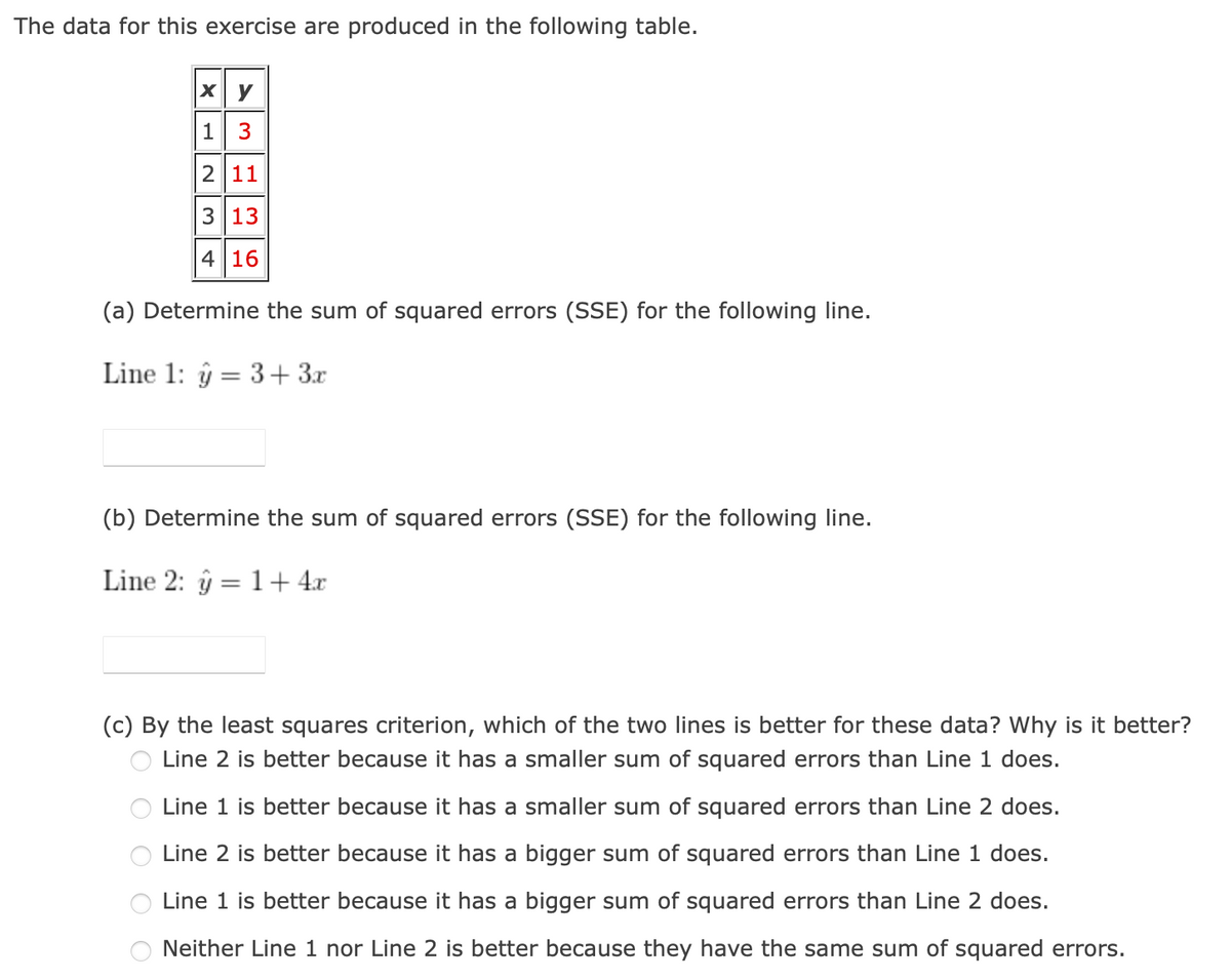 The data for this exercise are produced in the following table.
xy
1 3
2 11
3 13
416
(a) Determine the sum of squared errors (SSE) for the following line.
Line 1: 3+ 3x
=
(b) Determine the sum of squared errors (SSE) for the following line.
Line 2: ŷ1+4x
=
(c) By the least squares criterion, which of the two lines is better for these data? Why is it better?
Line 2 is better because it has a smaller sum of squared errors than Line 1 does.
Line 1 is better because it has a smaller sum of squared errors than Line 2 does.
Line 2 is better because it has a bigger sum of squared errors than Line 1 does.
Line 1 is better because it has a bigger sum of squared errors than Line 2 does.
Neither Line 1 nor Line 2 is better because they have the same sum of squared errors.
O O