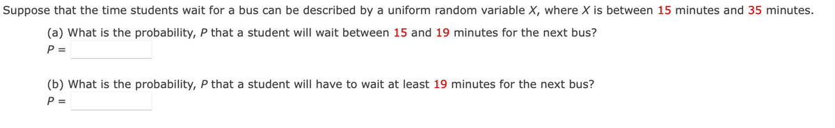 Suppose that the time students wait for a bus can be described by a uniform random variable X, where X is between 15 minutes and 35 minutes.
(a) What is the probability, P that a student will wait between 15 and 19 minutes for the next bus?
P =
(b) What is the probability, P that a student will have to wait at least 19 minutes for the next bus?
P =