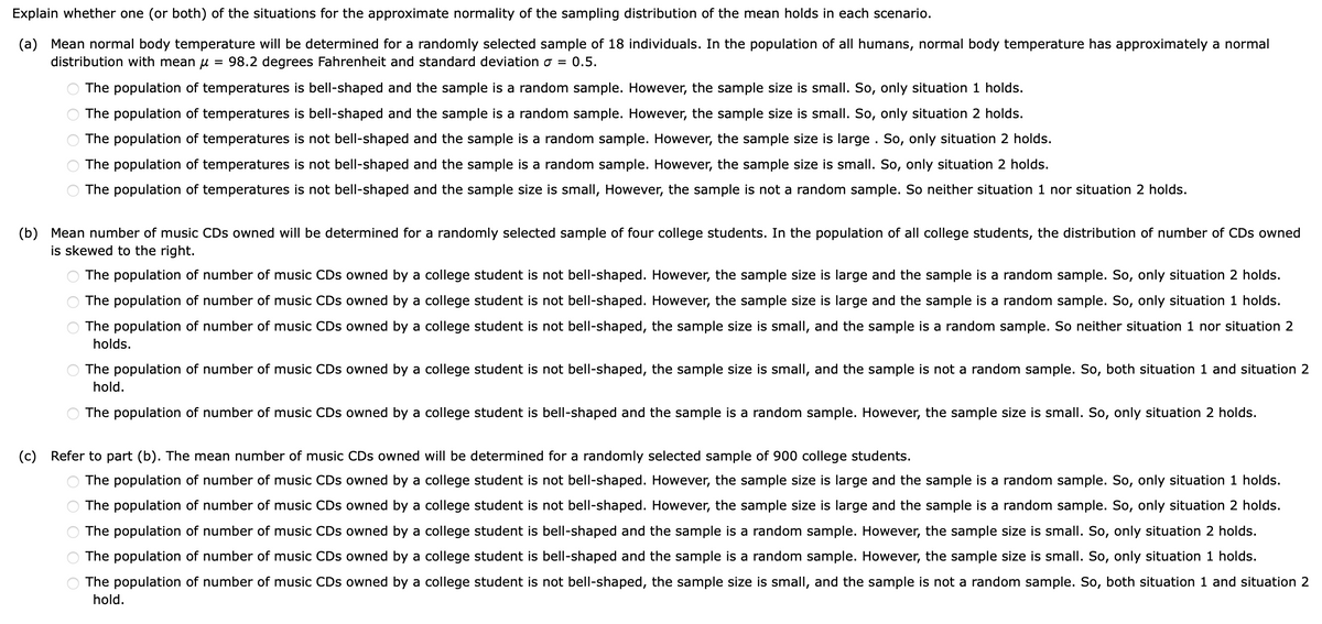 Explain whether one (or both) of the situations for the approximate normality of the sampling distribution of the mean holds in each scenario.
(a) Mean normal body temperature will be determined for a randomly selected sample of 18 individuals. In the population of all humans, normal body temperature has approximately a normal
distribution with mean μ = 98.2 degrees Fahrenheit and standard deviation σ = 0.5.
O O O
The population of temperatures is bell-shaped and the sample is a random sample. However, the sample size is small. So, only situation 1 holds.
The population of temperatures is bell-shaped and the sample is a random sample. However, the sample size is small. So, only situation 2 holds.
The population of temperatures is not bell-shaped and the sample is a random sample. However, the sample size is large. So, only situation 2 holds.
The population of temperatures is not bell-shaped and the sample is a random sample. However, the sample size is small. So, only situation 2 holds.
The population of temperatures is not bell-shaped and the sample size is small, However, the sample is not a random sample. So neither situation 1 nor situation 2 holds.
(b) Mean number of music CDs owned will be determined for a randomly selected sample of four college students. In the population of all college students, the distribution of number of CDs owned
is skewed to the right.
O O O
О
The population of number of music CDs owned by a college student is not bell-shaped. However, the sample size is large and the sample is a random sample. So, only situation 2 holds.
The population of number of music CDs owned by a college student is not bell-shaped. However, the sample size is large and the sample is a random sample. So, only situation 1 holds.
The population of number of music CDs owned by a college student is not bell-shaped, the sample size is small, and the sample is a random sample. So neither situation 1 nor situation 2
holds.
The population of number of music CDs owned by a college student is not bell-shaped, the sample size is small, and the sample is not a random sample. So, both situation 1 and situation 2
hold.
The population of number of music CDs owned by a college student is bell-shaped and the sample is a random sample. However, the sample size is small. So, only situation 2 holds.
(c) Refer to part (b). The mean number of music CDs owned will be determined for a randomly selected sample of 900 college students.
OOOOO
The population of number of music CDs owned by a college student is not bell-shaped. However, the sample size is large and the sample is a random sample. So, only situation 1 holds.
The population of number of music CDs owned by a college student is not bell-shaped. However, the sample size is large and the sample is a random sample. So, only situation 2 holds.
The population of number of music CDs owned by a college student is bell-shaped and the sample is a random sample. However, the sample size is small. So, only situation 2 holds.
The population of number of music CDs owned by a college student is bell-shaped and the sample is a random sample. However, the sample size is small. So, only situation 1 holds.
The population of number of music CDs owned by a college student is not bell-shaped, the sample size is small, and the sample is not a random sample. So, both situation 1 and situation 2
hold.