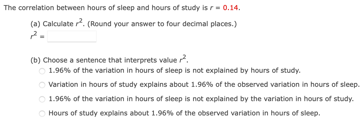 The correlation between hours of sleep and hours of study is r = 0.14.
(a) Calculate r². (Round your answer to four decimal places.)
,2 =
=
(b) Choose a sentence that interprets value r².
1.96% of the variation in hours of sleep is not explained by hours of study.
Variation in hours of study explains about 1.96% of the observed variation in hours of sleep.
1.96% of the variation in hours of sleep is not explained by the variation in hours of study.
Hours of study explains about 1.96% of the observed variation in hours of sleep.