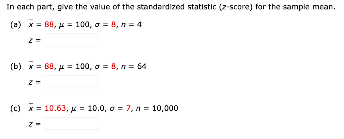 In each part, give the value of the standardized statistic (z-score) for the sample mean.
100, σ = 8, n = 4
(a) x = 88, μ
=
Z =
(b) x = 88, μ = 100, σ = 8, n = 64
Z =
(c) x = 10.63, μ = 10.0, σ = 7, n = 10,000
z =