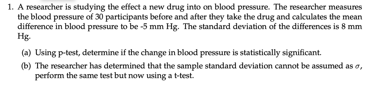 1. A researcher is studying the effect a new drug into on blood pressure. The researcher measures
the blood pressure of 30 participants before and after they take the drug and calculates the mean
difference in blood pressure to be -5 mm Hg. The standard deviation of the differences is 8 mm
Hg.
(a) Using p-test, determine if the change in blood pressure is statistically significant.
(b) The researcher has determined that the sample standard deviation cannot be assumed as σ,
perform the same test but now using a t-test.