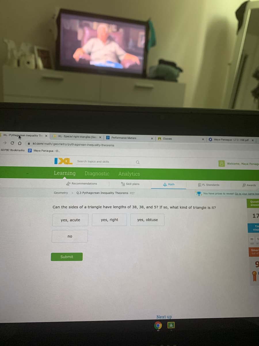 E IXL -Pythagvean Inequality The x
IXL-Special right triangles (Geo x
P Performance Matters
A Classes
K Maya Paniagua-L72-HW pdf x
a bxlcom/math/geometry/pythagorean-inequality-theorems
SD PBC Bookmarks
E Maya Pania gua - Cl.
IXL
Search topics and skills
8 Welcome, Maya Paniagu
Learning
Diagnostic
Analytics
P Recommendations
a Skill plans
4 Math
FL Standards
Awards
Geometry > Q.3 Pythagorean Inequality Theorems PZ7
You have prizes to revealt Go to vour game boa
Questi
answe
Can the sides of a triangle have lengths of 38, 38, and 5? If so, what kind of triangle is It?
17
yes, acute
yes, right
yes, obtuse
Tim
elap
no
00 5
HR M
Smar
out of
Submit
Next up
