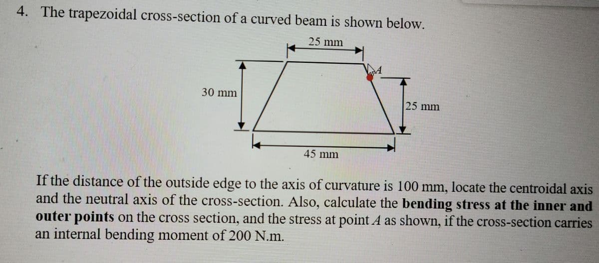4. The trapezoidal cross-section of a curved beam is shown below,
25mm
30mm
25mm
45mm
If the distance of the outside edge to the axis of curvature is 100 mm, locate the centroidal axis
and the neutral axis of the cross-section. Also, calculate the bending stress at the inner and
outer points on the cross section, and the stress at point A as shown, if the cross-section carries
an internal bending moment of 200 N.m.
