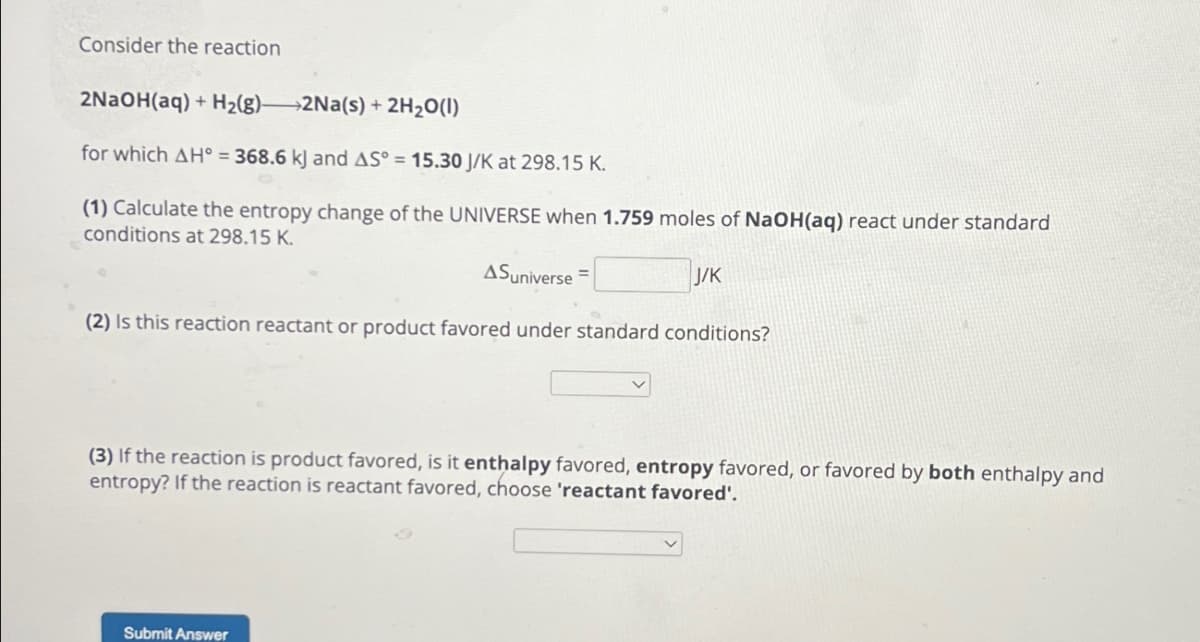 Consider the reaction
2NaOH(aq) + H2(g)—2Na(s) + 2H2O(l)
for which AH° = 368.6 kJ and AS° = 15.30 J/K at 298.15 K.
(1) Calculate the entropy change of the UNIVERSE when 1.759 moles of NaOH(aq) react under standard
conditions at 298.15 K.
ASuniverse=
J/K
(2) Is this reaction reactant or product favored under standard conditions?
(3) If the reaction is product favored, is it enthalpy favored, entropy favored, or favored by both enthalpy and
entropy? If the reaction is reactant favored, choose 'reactant favored'.
Submit Answer