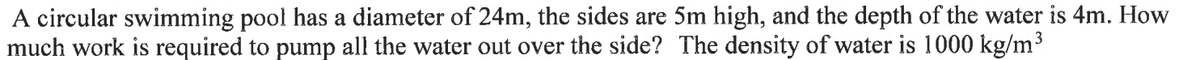 A circular swimming pool has a diameter of 24m, the sides are 5m high, and the depth of the water is 4m. How
much work is required to pump all the water out over the side? The density of water is 1000 kg/m³