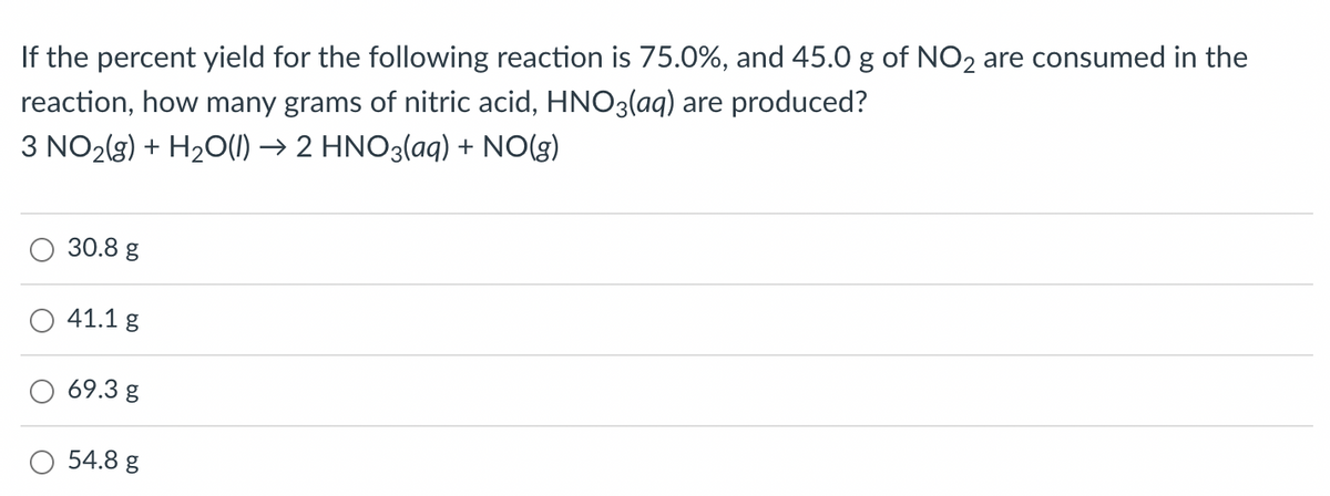 If the percent yield for the following reaction is 75.0%, and 45.0 g of NO2 are consumed in the
reaction, how many grams of nitric acid, HNO3(aq) are produced?
3 NO2(g) + H₂O(l) → 2 HNO3(aq) + NO(g)
30.8 g
41.1 g
69.3 g
54.8 g