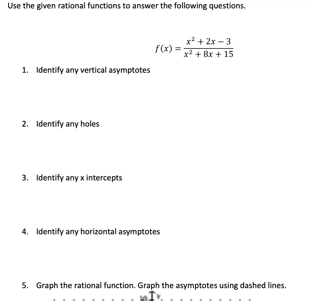 Use the given rational functions to answer the following questions.
1. Identify any vertical asymptotes
2. Identify any holes
3. Identify any x intercepts
f(x):
4. Identify any horizontal asymptotes
=
x² + 2x - 3
x² + 8x + 15
5. Graph the rational function. Graph the asymptotes using dashed lines.
DIY.