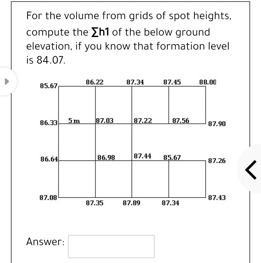 For the volume from grids of spot heights,
compute the £h1 of the below ground
elevation, if you know that formation level
is 84.07.
86.22
87.34
87.45
88.00
85.67
86.33
5m
87.03
87.22
87.56
87.90
86.64
86.98
87.44
85.67
87.26
87.08
87.43
87.35
87.89
87.34
Answer:
