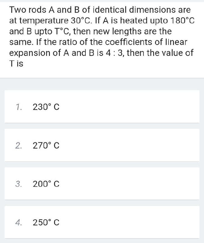 Two rods A and B of identical dimensions are
at temperature 30°C. If A is heated upto 180°C
and B upto T°C, then new lengths are the
same. If the ratio of the coefficients of linear
expansion of A and B is 4:3, then the value of
Tis
1.
230° C
2.
270° C
3.
200° C
4.
250° C
