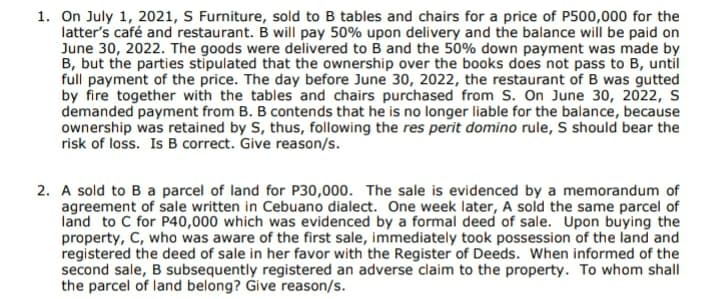 1. On July 1, 2021, S Furniture, sold to B tables and chairs for a price of P500,000 for the
latter's café and restaurant. B will pay 50% upon delivery and the balance will be paid on
June 30, 2022. The goods were delivered to B and the 50% down payment was made by
B, but the parties stīpulated that the ownership over the books does not pass to B, until
full payment of the price. The day before June 30, 2022, the restaurant of B was gutted
by fire together with the tables and chairs purchased from S. On June 30, 2022, S
demanded payment from B. B contends that he is no longer liable for the balance, because
ownership was retained by S, thus, following the res perit domino rule, S should bear the
risk of loss. Is B correct. Give reason/s.
2. A sold to B a parcel of land for P30,000. The sale is evidenced by a memorandum of
agreement of sale written in Cebuano dialect. One week later, A sold the same parcel of
land to C for P40,000 which was evidenced by a formal deed of sale. Upon buying the
property, C, who was aware of the first sale, immediately took possession of the land and
registered the deed of sale in her favor with the Register of Deeds. When informed of the
second sale, B subsequently registered an adverse claim to the property. To whom shall
the parcel of land belong? Give reason/s.
