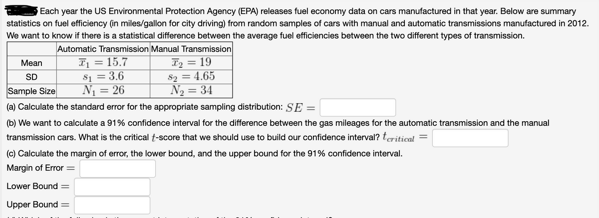 Each year the US Environmental Protection Agency (EPA) releases fuel economy data on cars manufactured in that year. Below are summary
statistics on fuel efficiency (in miles/gallon for city driving) from random samples of cars with manual and automatic transmissions manufactured in 2012.
We want to know if there is a statistical difference between the average fuel efficiencies between the two different types of transmission.
Automatic Transmission Manual Transmission
X1 = 15.7
Si = 3.6
N1 = 26
T2 = 19
S2 = 4.65
N2 = 34
Mean
%3D
SD
Sample Size
(a) Calculate the standard error for the appropriate sampling distribution: SE =
(b) We want to calculate a 91% confidence interval for the difference between the gas mileages for the automatic transmission and the manual
transmission cars. What is the critical t-score that we should use to build our confidence interval? tcritical
(c) Calculate the margin of error, the lower bound, and the upper bound for the 91% confidence interval.
Margin of Error =
Lower Bound =
Upper Bound =
