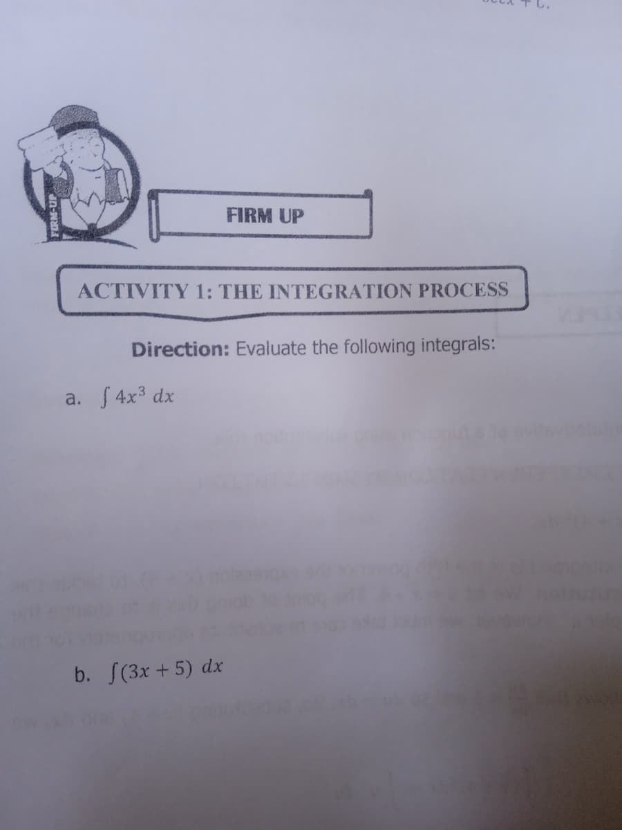 FIRM UP
ACTIVITY 1: THE INTEGRATION PROCESS
Direction: Evaluate the following integrals:
a. S 4x3 dx
b. S(3x + 5) dx
