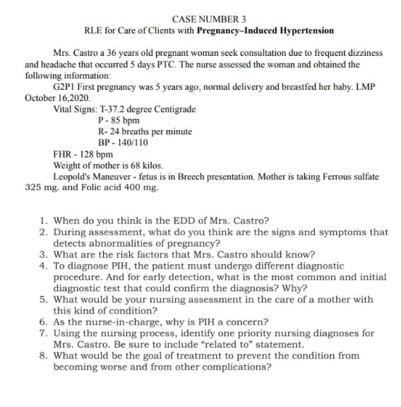 CASE NUMBER 3
RLE for Care of Clients with Pregnancy-Induced Hypertension
Mrs. Castro a 36 years old pregnant woman seek consultation due to frequent dizziness
and headache that occurred 5 days PTC. The nurse assessed the woman and obtained the
following information:
G2PI First pregnancy was 5 years ago, normal delivery and breastfed her baby. LMP
October 16,2020.
Vital Signs: T-37.2 degree Centigrade
P- 85 bpm
R- 24 breaths per minute
BP - 140/110
FHR - 128 bpm
Weight of mother is 68 kilos.
Leopold's Maneuver - fetus is in Breech presentation. Mother is taking Ferrous sulfate
325 mg. and Folic acid 400 mg.
1. When do you think is the EDD of Mrs. Castro?
2. During assessment, what do you think are the signs and symptoms that
detects abnormalities of pregnancy?
3. What are the risk factors that Mrs. Castro should know?
4. To diagnose PIH, the patient must undergo different diagnostic
procedure. And for early detection, what is the most common and initial
diagnostic test that could confirm the diagnosis? Why?
5. What would be your nursing assessment in the care of a mother with
this kind of condition?
6. As the nurse-in-charge, why is PIH a concern?
7. Using the nursing process, identify one priority nursing diagnoses for
Mrs. Castro. Be sure to include “related to" statement.
8. What would be the goal of treatment to prevent the condition from
becoming worse and from other complications?
