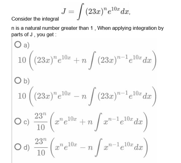 J = [ (23a)" e1¹0² da,
Consider the integral
n is a natural number greater than 1, When applying integration by
parts of J, you get:
O a)
10x
10 (23x)" e¹0 +n (23x)-¹¹0x dx
e
O b)
10 ((23a)"e10s -nf (23a)"-¹e10 da
23"
10
7- (2²e1¹0² +n
xn-1 10x dx
23"
10x
04) 2010 (2²/1)
n-1 e10x dx
O d)
n