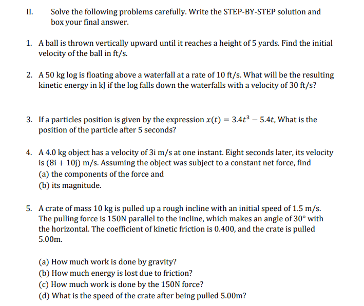 II.
Solve the following problems carefully. Write the STEP-BY-STEP solution and
box your final answer.
1. A ball is thrown vertically upward until it reaches a height of 5 yards. Find the initial
velocity of the ball in ft/s.
2. A 50 kg log is floating above a waterfall at a rate of 10 ft/s. What will be the resulting
kinetic energy in kJ if the log falls down the waterfalls with a velocity of 30 ft/s?
3. If a particles position is given by the expression x(t) = 3.4t3 – 5.4t, What is the
position of the particle after 5 seconds?
4. A 4.0 kg object has a velocity of 3i m/s at one instant. Eight seconds later, its velocity
is (8i + 10j) m/s. Assuming the object was subject to a constant net force, find
(a) the components of the force and
(b) its magnitude.
5. A crate of mass 10 kg is pulled up a rough incline with an initial speed of 1.5 m/s.
The pulling force is 150N parallel to the incline, which makes an angle of 30° with
the horizontal. The coefficient of kinetic friction is 0.400, and the crate is pulled
5.00m.
(a) How much work is done by gravity?
(b) How much energy is lost due to friction?
(c) How much work is done by the 150N force?
(d) What is the speed of the crate after being pulled 5.00m?
