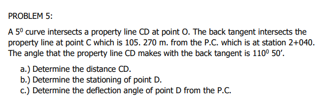 PROBLEM 5:
A 5° curve intersects a property line CD at point 0. The back tangent intersects the
property line at point C which is 105. 270 m. from the P.C. which is at station 2+040.
The angle that the property line CD makes with the back tangent is 1100 50'.
a.) Determine the distance CD.
b.) Determine the stationing of point D.
c.) Determine the deflection angle of point D from the P.C.
