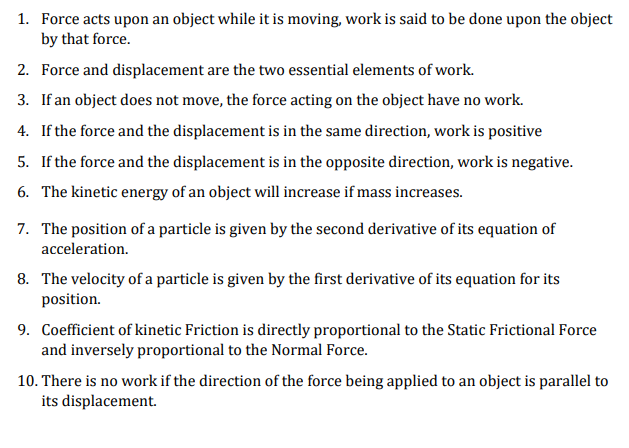 1. Force acts upon an object while it is moving, work is said to be done upon the object
by that force.
2. Force and displacement are the two essential elements of work.
3. If an object does not move, the force acting on the object have no work.
4. If the force and the displacement is in the same direction, work is positive
5. If the force and the displacement is in the opposite direction, work is negative.
6. The kinetic energy of an object will increase if mass increases.
7. The position of a particle is given by the second derivative of its equation of
acceleration.
8. The velocity of a particle is given by the first derivative of its equation for its
position.
9. Coefficient of kinetic Friction is directly proportional to the Static Frictional Force
and inversely proportional to the Normal Force.
10. There is no work if the direction of the force being applied to an object is parallel to
its displacement.
