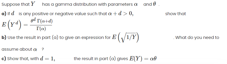 Suppose that Y has a gamma distribution with parameters a and .
a) If d is any positive or negative value such that a+d>0,
show that
ed r(a+d)
E (Y*) –
T(a)
b) Use the result in part (a) to give an expression for E ( /1/Y)
. What do you need to
assume about a ?
c) Show that, with d = 1,
the result in part (a) gives E(Y) = a0
