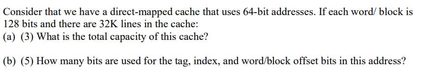Consider that we have a direct-mapped cache that uses 64-bit addresses. If each word/ block is
128 bits and there are 32K lines in the cache:
(a) (3) What is the total capacity of this cache?
(b) (5) How many bits are used for the tag, index, and word/block offset bits in this address?