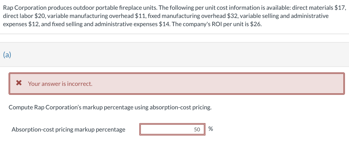 Rap Corporation produces outdoor portable fireplace units. The following per unit cost information is available: direct materials $17,
direct labor $20, variable manufacturing overhead $11, fixed manufacturing overhead $32, variable selling and administrative
expenses $12, and fixed selling and administrative expenses $14. The company's ROI per unit is $26.
(a)
X Your answer is incorrect.
Compute Rap Corporation's markup percentage using absorption-cost pricing.
Absorption-cost pricing markup percentage
50
%