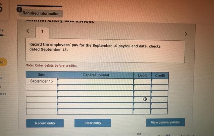 17
ed
ak
t
nces
Required information
Jaunar entry woIRDICES
< 1
Record the employees' pay for the September 10 payroll end date, checks
dated September 15.
Note: Enter debits before credits.
Date
September 15
Record entry
General Journal
Clear entry
Debit Credit
S
View general journal