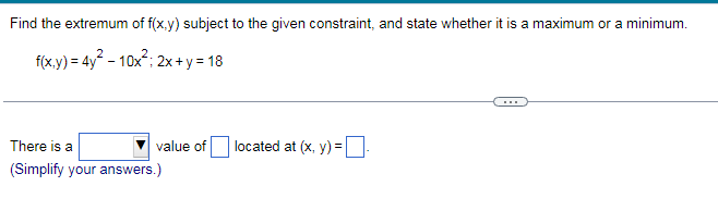 Find the extremum of f(x.y) subject to the given constraint, and state whether it is a maximum or a minimum.
f(x.y) = 4y - 10x"; 2x + y = 18
There is a
value of located at (x, y) =
(Simplify your answers.)
