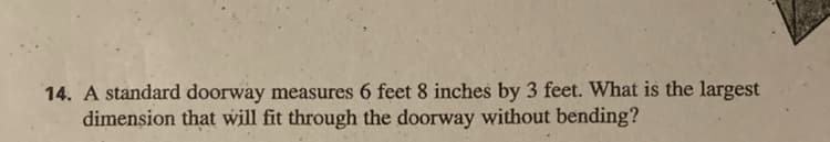14. A standard doorway measures 6 feet 8 inches by 3 feet. What is the largest
dimenşion that will fit through the doorway without bending?
