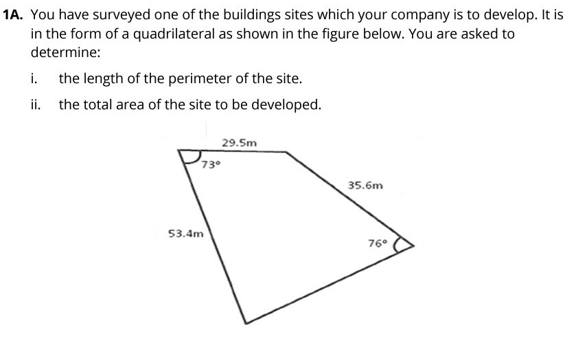 1A. You have surveyed one of the buildings sites which your company is to develop. It is
in the form of a quadrilateral as shown in the figure below. You are asked to
determine:
i.
the length of the perimeter of the site.
i.
the total area of the site to be developed.
29.5m
73°
35.6m
53.4m
76°
