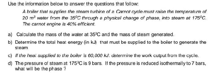 Use the information below to answer the questions that follow:
A boiler that supplies the steam turbine of a Carnot cycle must raise the temperature of
20 m³ water from the 35°C through a physical change of phase, into steam at 175°C.
The carnot engine is 40% efficient.
a) Calculate the mass of the water at 35°C and the mass of steam generated.
b) Determine the total heat energy (in kJ) that must be supplied to the boiler to generate the
steam
c) If the heal supplied to the boiler is 60,000 kJ: determine the work output from the cycle.
d) The pressure of steam at 175 C is 9 bars. If the pressure is reduced isothermally to 7 bars,
what will be the phase ?

