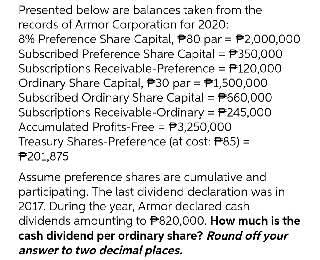 Presented below are balances taken from the
records of Armor Corporation for 2020:
8% Preference Share Capital, 80 par = 2,000,000
Subscribed Preference Share Capital = P350,000
Subscriptions Receivable-Preference = 120,000
Ordinary Share Capital, 30 par = $1,500,000
Subscribed Ordinary Share Capital = P660,000
Subscriptions Receivable-Ordinary = 245,000
Accumulated Profits-Free = $3,250,000
Treasury Shares-Preference (at cost: #85) =
#201,875
Assume preference shares are cumulative and
participating. The last dividend declaration was in
2017. During the year, Armor declared cash
dividends amounting to $820,000. How much is the
cash dividend per ordinary share? Round off your
answer to two decimal places.