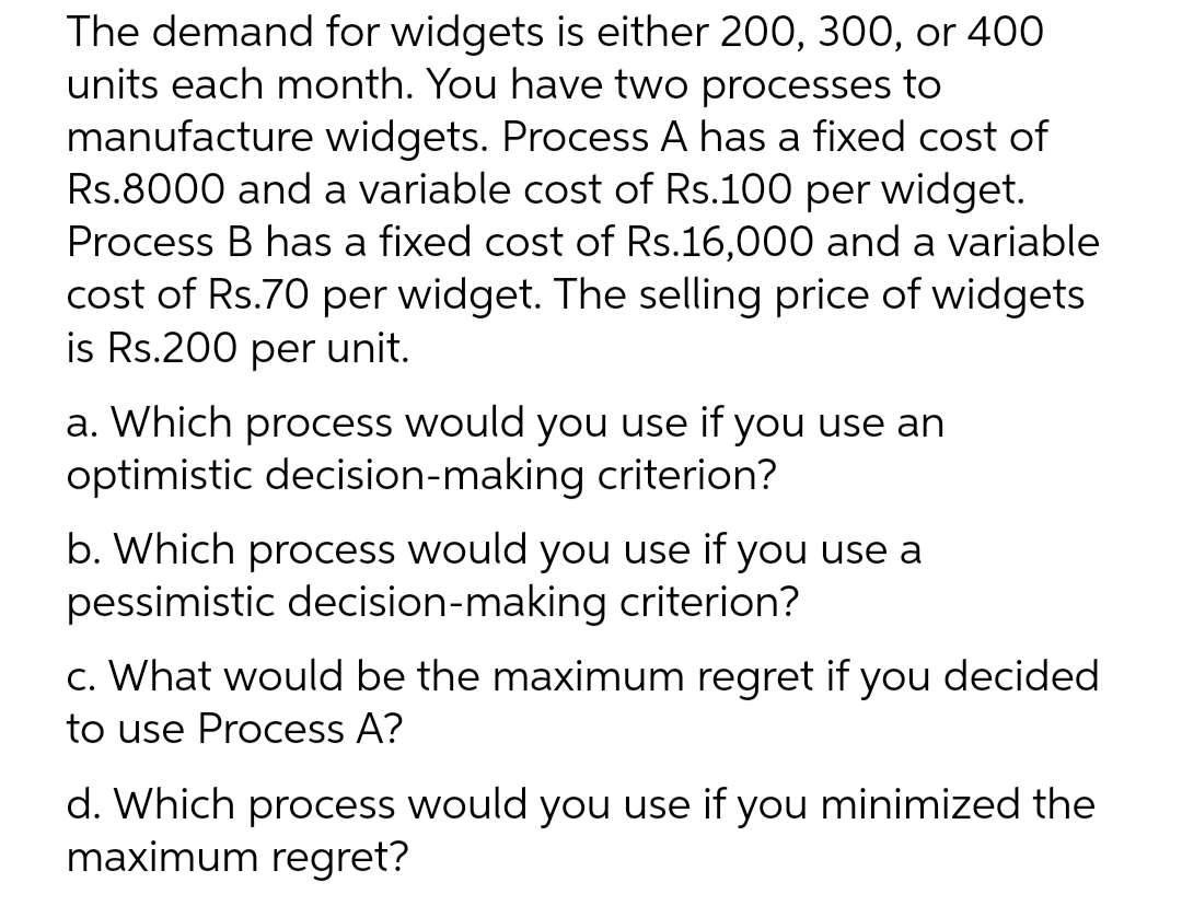 The demand for widgets is either 200, 300, or 400
units each month. You have two processes to
manufacture widgets. Process A has a fixed cost of
Rs.8000 and a variable cost of Rs.100 per widget.
Process B has a fixed cost of Rs.16,000 and a variable
cost of Rs.70 per widget. The selling price of widgets
is Rs.200 per unit.
a. Which process would you use if you use an
optimistic decision-making criterion?
b. Which process would you use if you use a
pessimistic decision-making criterion?
c. What would be the maximum regret if you decided
to use Process A?
d. Which process would you use if you minimized the
maximum regret?