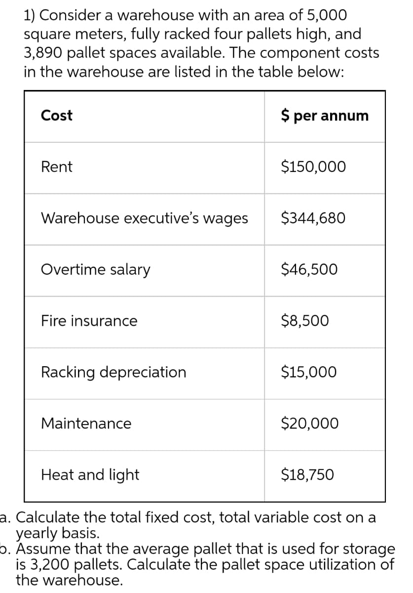 1) Consider a warehouse with an area of 5,000
square meters, fully racked four pallets high, and
3,890 pallet spaces available. The component costs
in the warehouse are listed in the table below:
Cost
$ per annum
Rent
$150,000
Warehouse executive's wages
$344,680
Overtime salary
$46,500
Fire insurance
$8,500
Racking depreciation
$15,000
Maintenance
$20,000
Heat and light
$18,750
a. Calculate the total fixed cost, total variable cost on a
yearly basis.
b. Assume that the average pallet that is used for storage
is 3,200 pallets. Calculate the pallet space utilization of
the warehouse.