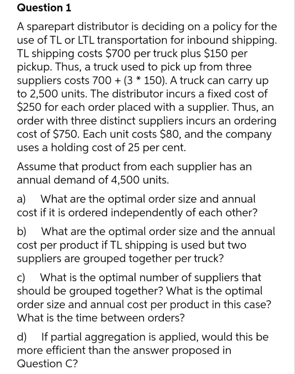 Question 1
A sparepart distributor is deciding on a policy for the
use of TL or LTL transportation for inbound shipping.
TL shipping costs $700 per truck plus $150 per
pickup. Thus, a truck used to pick up from three
suppliers costs 700 + (3 * 150). A truck can carry up
to 2,500 units. The distributor incurs a fixed cost of
$250 for each order placed with a supplier. Thus, an
order with three distinct suppliers incurs an ordering
cost of $750. Each unit costs $80, and the company
uses a holding cost of 25 per cent.
Assume that product from each supplier has an
annual demand of 4,500 units.
a) What are the optimal order size and annual
cost if it is ordered independently of each other?
b) What are the optimal order size and the annual
cost per product if TL shipping is used but two
suppliers are grouped together per truck?
c) What is the optimal number of suppliers that
should be grouped together? What is the optimal
order size and annual cost per product in this case?
What is the time between orders?
d) If partial aggregation is applied, would this be
more efficient than the answer proposed in
Question C?